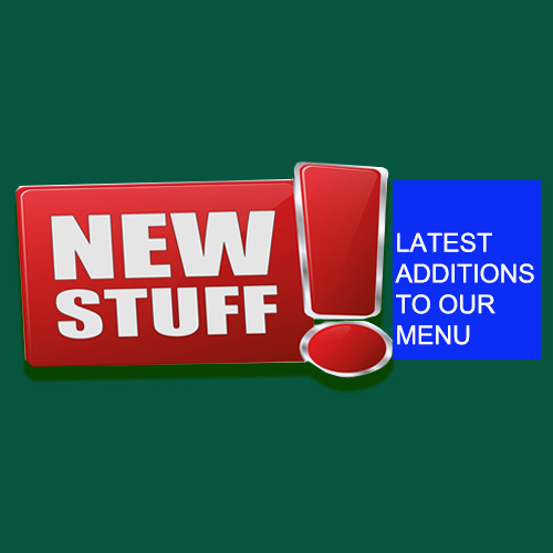 NEW STUFF LATEST ADDITIONS TO OUR MENU